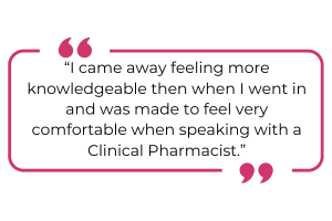 "I came away feeling more knowledgeable than when I went in and was made to feel very comfortable when speaking with a Clinical Pharmacist."