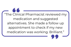 "The Clinical Pharmacist reviewed my medication and suggested alternatives. She made a follow up appointment to check if my new medication was working. Brilliant."