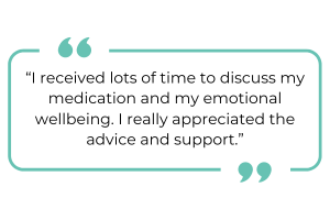 "I received lots of time to discuss my medication and my emotional wellbeing. I really appreciated the advice and support."